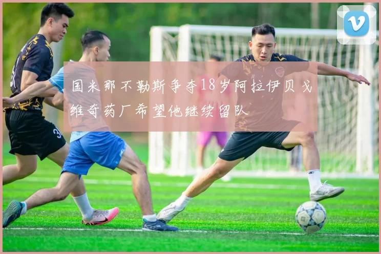 国米那不勒斯争夺18岁阿拉伊贝戈维奇药厂希望他继续留队