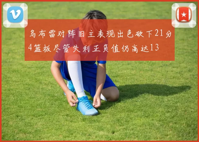 乌布雷对阵旧主表现出色砍下21分4篮板尽管失利正负值仍高达13