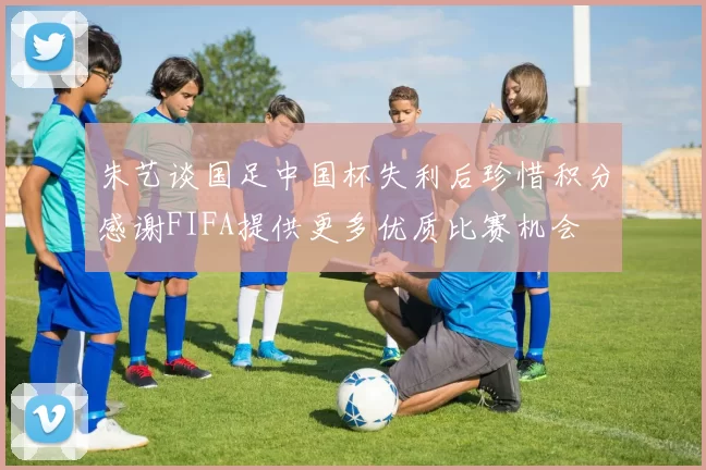朱艺谈国足中国杯失利后珍惜积分感谢FIFA提供更多优质比赛机会