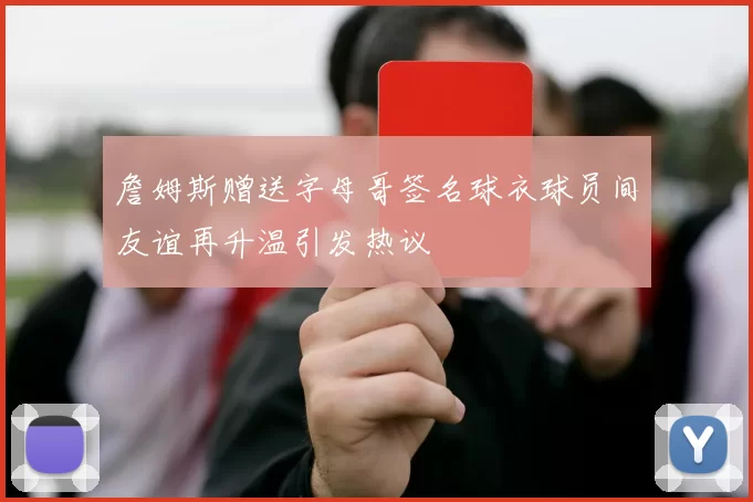 詹姆斯赠送字母哥签名球衣球员间友谊再升温引发热议
