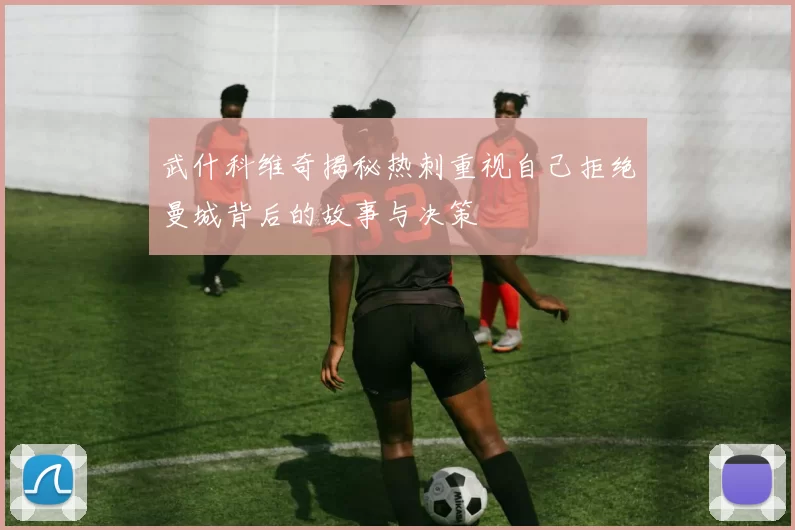 武什科维奇揭秘热刺重视自己拒绝曼城背后的故事与决策