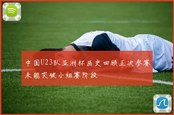 中国U23队亚洲杯历史回顾五次参赛未能突破小组赛阶段