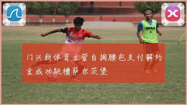 门兴新体育主管自掏腰包支付解约金成功跳槽萨尔茨堡