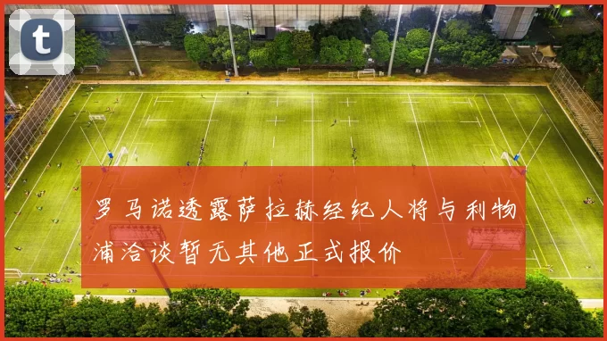 罗马诺透露萨拉赫经纪人将与利物浦洽谈暂无其他正式报价